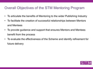• To articulate the benefits of Mentoring to the wider Publishing Industry
• To facilitate the creation of successful relationships between Mentors
and Mentees
• To provide guidance and support that ensures Mentors and Mentees
benefit from the process
• To evaluate the effectiveness of the Scheme and identify refinement for
future delivery
Overall Objectives of the STM Mentoring Program
 