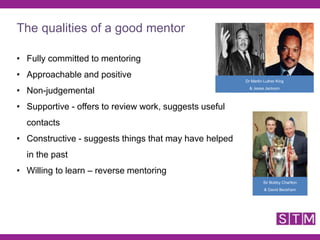 • Fully committed to mentoring
• Approachable and positive
• Non-judgemental
• Supportive - offers to review work, suggests useful
contacts
• Constructive - suggests things that may have helped
in the past
• Willing to learn – reverse mentoring
Sir Bobby Charlton
& David Beckham
Dr Martin Luther King
& Jesse Jackson
The qualities of a good mentor
 