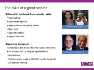 Relationship building & Communication skills
• Inspires trust
• Good listening skills
• Asks questions and gives advice
• Story teller
• Good role model
• A good motivator
Broadening the horizon
• Encourages the mentee to bring topics to the table
• Facilitates focus on long-term professional
development
• Explores wider range of alternatives with mentee to
aid decision making
Warren Buffet & Michael Lee-Chin
Pam Shriver & Venus Williams
The skills of a good mentor
 