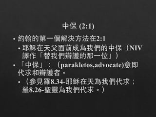 中保 (2:1)
• 約翰的第⼀一個解決⽅方法在2:1
• 耶穌在天⽗父⾯面前成為我們的中保（NIV
譯作「替我們辯護的那⼀一位」）
• 「中保」：（parakletos,advocate)意即
代求和辯護者。
• （參⾒見羅8.34-耶穌在天為我們代求；
羅8.26-聖靈為我們代求。）
 