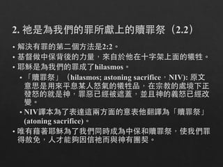 2. 祂是為我們的罪所獻上的贖罪祭（2.2）
• 解決有罪的第⼆二個⽅方法是2:2。
• 基督做中保背後的⼒力量，來⾃自於他在⼗十字架上⾯面的犧牲。
• 耶穌是為我們的罪成了hilasmos。
• 「贖罪祭」（hilasmos; astoning sacrifice，NIV): 原⽂文
意思是⽤用來平息某⼈人怒氣的犧牲品，在宗教的處境下正
發怒的就是神，罪惡已經被遮蓋，並且神的義怒已經改
變。
• NIV譯本為了表達這兩⽅方⾯面的意表他翻譯為「贖罪祭」
(atoning sacrifice)。
• 唯有藉著耶穌為了我們同時成為中保和贖罪祭，使我們罪
得赦免，⼈人才能夠因信祂⽽而與神有團契。
 