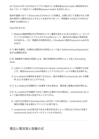 (4‒15)および(4‒12)の式はシナプスで起きている電流源(active load)と電流保存のた
めにリモートで起きている電流源(passive load)とを区別しない。
脳波の議論で出てくるsourceおよびsinkという言葉は、必要に応じて定義された小領
域の境界から電流が出入りすることを指すのであって、神経膜からの出入りがあるか
考慮する必要はない。
Fig.4‒8のまとめ：
1. Medium(細胞間隙)の化学的変化(イオン濃度の変化とか)または他のニューロンや
グリアとの作用(シナプス入力やそれ以外)によって、膜の内外の電位に時間的変
化が起きる。この「膜電位の時間的変化」がmediumに電流のsourceとsinkを生
み出す。
2‒1) 膜の容量性、伝導性の(線形的な)特性によって起こるelectrotonusな(passiveに
拡がる)膜電位変化
2‒2) 活動電位や脳波の同期による、膜の非線形的な特性によって起こるtraveling
wave
3. 上記2‒1), 2‒2)両方ともがmediumにvolume conductionによって電場を引き起
こす。電流のsourceとsinkが既知としてマクロなスケールでの電位を計算する。
4. もしmediumの線形性を仮定できるなら、脳の各領域でconductivity ( ) と誘電
率 ( )とを定義することができる。
5‒1) もしmediumが容量性かつ伝導性である場合は、電流源と電場は位相が異なる。
5‒2) もしmediumが容量性ではなく純粋に伝導性である場合は、conductivity ( ) に
よって脳の特性を完全に記述することができる。
6. 上記5‒2)の場合にはconductivity ( )が均一である場合は、conductivity ( )が
場所の関数である場合とでべつべつに取り扱う。
7. conductivity ( )が等方性であるか異方性(向きによって異なる)であるか次第で
conductivity ( )がスカラーかテンソルかが決まる。
電位と電流源と距離の式
σ
ε
σ
σ σ
σ
σ
 