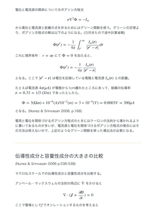 電位と電流源の関係についてのポアソン方程式
から電位と電流源と距離の式を作るためにはグリーン関数を使う。グリーンの定理よ
り、ポアソン方程式の解は以下のようになる。(力尽きたので途中計算省略)
これに境界条件：   にて   を加えると、
となる。ここで   は電位を記録している電極と電流源   との距離。
たとえば電流源   が電極から1cm離れたところにあって、組織の伝導率 
 であったとしたら、
となる。(Nunez & Srinvasan 2006, p.168)
電荷と電位を関係づけるポアソン方程式のときにはクーロンの法則から導かれるよう
に書いてあるものが多いが、電流源と電位を関係づけるポアソン方程式の場合にはそ
の方法は使えないので、上記のようなグリーン関数を使った導出法が必要になる。
伝導性成分と容量性成分の大きさの比較
(Nunez & Srinvasan 2006 p.536‒538)
マクロなスケールでの伝導性成分と容量性成分を比較する。
アンペール・マックスウェルの法則の両辺に   をかけると
ここで電場として でオシレーションするものを考えると
σ Φ = −∇
2
Im
Φ( ) = − drr
′
1
4π ∫
∞
r
′
(r)Im
| − r|r
′
r = ∞ Φ = 0
Φ( ) = −r
′
1
4π
(r)Im
| − r|r
′
| − r|r
′
(r)Im
4π(μA)
σ = 0.33 = 1/3 (S/m)
Φ = 3(Ωm) ∗ (A)/ (m) = 3 ∗ (V ) = 0.0003V = 300μA10
−6
10
−2
10
−4
∇
∇ ⋅ (J + ) = 0
∂D
∂t
f
 