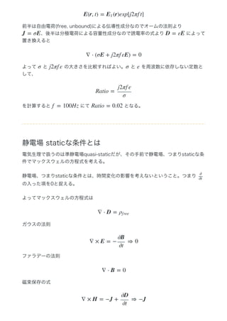 前半は自由電荷(free, unbound)による伝導性成分なのでオームの法則より 
、後半は分極電荷による容量性成分なので誘電率の式より   によって
置き換えると
よって   と   の大きさを比較すればよい。  と   を周波数に依存しない定数と
して、
を計算すると   にて   となる。
静電場 staticな条件とは
電気生理で扱うのは準静電場quasi‒staticだが、その手前で静電場、つまりstaticな条
件でマックスウェルの方程式を考える。
静電場、つまりstaticな条件とは、時間変化の影響を考えないということ。つまり 
の入った項を0と捉える。
よってマックスウェルの方程式は
ガウスの法則
ファラデーの法則
磁束保存の式
E(r, t) = (r)exp[j2πf t]E1
J = σE D = εE
∇ ⋅ (σE + j2πf εE) = 0
σ j2πf ε σ ε
Ratio =
j2πf ε
σ
f = 100Hz Ratio = 0.02
∂
∂t
∇ ⋅ D = ρf ree
∇ × E = − ⇒ 0
∂B
∂t
∇ ⋅ B = 0
∇ × H = −J + ⇒ −J
∂D
∂t
 