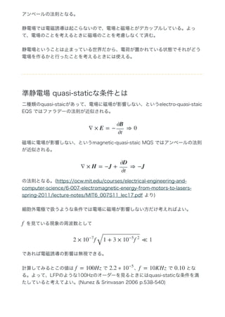 アンペールの法則となる。
静電場では電磁誘導は起こらないので、電場と磁場とがデカップルしている。よっ
て、電場のことを考えるときに磁場のことを考慮しなくて済む。
静電場ということは止まっている世界だから、電荷が置かれている状態でそれがどう
電場を作るかと行ったことを考えるときには使える。
準静電場 quasi‒staticな条件とは
二種類のquasi‒staicがあって、電場に磁場が影響しない、というelectro‒quasi‒staic
EQS ではファラデーの法則が近似される。
磁場に電場が影響しない、というmagnetic‒quasi‒staic MQS ではアンペールの法則
が近似される。
の法則となる。(https://ocw.mit.edu/courses/electrical‒engineering‒and‒
computer‒science/6‒007‒electromagnetic‒energy‒from‒motors‒to‒lasers‒
spring‒2011/lecture‒notes/MIT6̲007S11̲lec17.pdf より)
細胞外電極で扱うような条件では電場に磁場が影響しない方だけ考えればよい。
 を見ている現象の周波数として
であれば電磁誘導の影響は無視できる。
計算してみるとこの値は   で  、  で   とな
る。よって、LFPのような100Hzのオーダーを見るときにはquasi‒staticな条件を満
たしていると考えてよい。(Nunez & Srinvasan 2006 p.538‒540)
∇ × E = − ⇒ 0
∂B
∂t
∇ × H = −J + ⇒ −J
∂D
∂t
f
2 × f ≪ 110
−7
1 + 3 × 10
−5
f
2‾ ‾‾‾‾‾‾‾‾‾‾‾‾‾
√
f = 100Hz 2.2 ∗ 10
−5
f = 10KHz 0.10
 