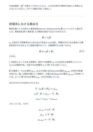 の自由電荷   が集まってきたとしたら、この式は両方の電荷を加味した表現にな
らないといけない。(デバイ遮蔽の項にて後述。)
誘電体における構成式
電荷を置くとその周りに電束密度(electric displacement)   というベクトル場が生
じる。電束密度   と電場   との関係は真空では以下が成り立つ。
 は真空での誘電率(permittivity)で単位は   。誘電体の中にある場合には電
束密度を打ち消すように誘電分極がおこり、分極電場  が起こるから
となる。
 は物性によって決まる誘電率。真空での誘電率   との比率を比誘電率   という。
たとえば細胞内液、外液では比誘電率   で水と同じくらい。
 は電場で、freeな電荷   および分極に依るboundな電荷   の両方の影響
を受ける。  は電気分極という電場で、分極に依るboundな電荷   を反映して
いる。よって   はfreeな電荷   のみを反映している。
式9.7をガウスの法則に代入すると
となっている。つまり
−Q
′
D
D E
D = Eε0
ε0 sec/mΩ
PC
D ≡ E +ε0 PC
(9.7)
ε ε0 κ
κ ≈ 80
E ρf ree ρbound
PC ρbound
D ρf ree
∇ ⋅ ( E + ) =ε0 PC ρf ree
∇ ⋅ E = − ∇ ⋅ε0 ρf ree PC
= +ρtotal ρf ree ρbound
= ∇ ⋅ Eρtotal ε0
= ∇ ⋅ Dρf ree
= −∇ ⋅ρbound PC
 