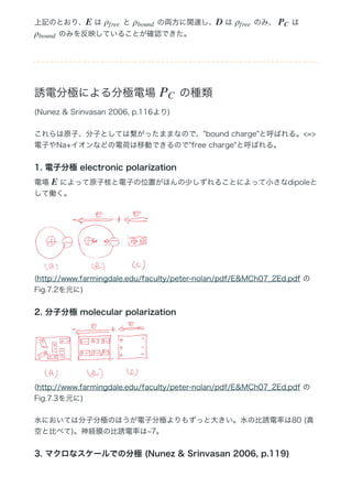 上記のとおり、  は   と   の両方に関連し、  は   のみ、   は 
 のみを反映していることが確認できた。
誘電分極による分極電場   の種類
(Nunez & Srinvasan 2006, p.116より)
これらは原子、分子としては繋がったままなので、"bound charge"と呼ばれる。<=>
電子やNa+イオンなどの電荷は移動できるので"free charge"と呼ばれる。
1. 電子分極 electronic polarization
電場   によって原子核と電子の位置がほんの少しずれることによって小さなdipoleと
して働く。
(http://www.farmingdale.edu/faculty/peter‒nolan/pdf/E&MCh07̲2Ed.pdf の
Fig.7.2を元に)
2. 分子分極 molecular polarization
(http://www.farmingdale.edu/faculty/peter‒nolan/pdf/E&MCh07̲2Ed.pdf の
Fig.7.3を元に)
水においては分子分極のほうが電子分極よりもずっと大きい。水の比誘電率は80 (真
空と比べて)。神経膜の比誘電率は∼7。
3. マクロなスケールでの分極 (Nunez & Srinvasan 2006, p.119)
E ρf ree ρbound D ρf ree PC
ρbound
PC
E
 