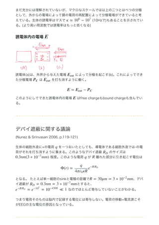 まだ充分には理解されていないが、マクロなスケールでは以上の二つとはべつの分極
として、外からの電場によって膜の電荷の再配置によって分極電場ができていると考
えている。生体の誘電率はマスで   (10Hzで)もあることを示されてい
る。(より高い周波数では誘電率はもっと低くなる)
誘電体内の電場 
誘電体(a)は、外界から与えた電場   によって分極を起こす(b)。これによってでき
た分極電場   は   を打ち消すように働く。
このようにしてできた誘電体内の電場   はfree chargeもbound chargeも含んでい
る。
デバイ遮蔽に関する議論
(Nunez & Srinvasan 2006, p.119‒121)
生体の細胞外液に+の電荷   を一つおいたとしても、導電体である細胞外液では‒の電
荷がそれを打ち消すように集まる。このようなデバイ遮蔽   のサイズは 
 程度。このような電荷   が   離れた部分に引き起こす電位は
となる。 たとえば単一細胞のsinkと電極の距離で 、デバ
イ遮蔽が  とすると、
 なのでほとんど寄与していないことがわかる。
つまり電荷そのものは脳内で記録する電位には寄与しない。電荷の移動=電流源こそ
がEEGの主な電位の原因となっている。
κ ≈ −10
6
10
7
E
Eext
PC Eext
E = −Eext PC
E
q
RD
0.3nm(3 ∗ mm)10
−7
q R
Φ(r) =
q
4π κRε0
e
−R/RD
R = 30μm = 3 ∗ mm10
−2
= 0.3nm = 3 ∗ mmRD 10
−7
= = ≪ 1e
−R/RD
e
−10
5
10
−4300
 