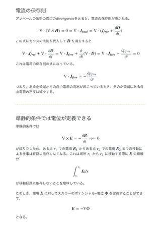電流の保存則
アンペールの法則の両辺のdivergenceをとると、電流の保存則が導かれる。
この式にガウスの法則を代入して   を消去すると
これは電荷の保存則の式になっている。
つまり、ある小領域からの自由電流の流出が起こっているとき、その小領域にある自
由電荷の密度は減少する。
準静的条件では電位が定義できる
準静的条件では
が成り立つため、ある点   での電場   からある点   での電場   までの移動に
よる仕事は経路に依存しなくなる。これは場所   から   に移動する際に   の線積
分
が移動経路に依存しないことを意味している。
このとき、電場   に対してスカラーのポテンシャル=電位   を定義することができ
て、
となる。
∇ ⋅ (∇ × H) = 0 = ∇ ⋅ = ∇ ⋅ ( + )Jtotal Jf ree
∂D
∂t
D
∇ ⋅ + ∇ ⋅ = ∇ ⋅ + (∇ ⋅ D) = ∇ ⋅ + = 0Jf ree
∂D
∂t
Jf ree
∂
∂t
Jf ree
∂ρf ree
∂t
∇ ⋅ = −Jf ree
∂ρf ree
∂t
∇ × E = − ⇒= 0
∂B
∂t
r1 E1 r2 E2
r1 r2 E
Edr
∫
r2
r1
E Φ
E = −∇Φ
 