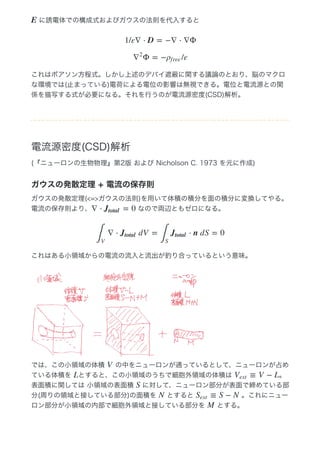  に誘電体での構成式およびガウスの法則を代入すると
これはポアソン方程式。しかし上述のデバイ遮蔽に関する議論のとおり、脳のマクロ
な環境では(止まっている)電荷による電位の影響は無視できる。電位と電流源との関
係を描写する式が必要になる。それを行うのが電流源密度(CSD)解析。
電流源密度(CSD)解析
(『ニューロンの生物物理』第2版 および Nicholson C. 1973 を元に作成)
ガウスの発散定理 + 電流の保存則
ガウスの発散定理(<=>ガウスの法則)を用いて体積の積分を面の積分に変換してやる。
電流の保存則より、  なので両辺ともゼロになる。
これはある小領域からの電流の流入と流出が釣り合っているという意味。
では、この小領域の体積   の中をニューロンが通っているとして、ニューロンが占め
ている体積を  とすると、この小領域のうちで細胞外領域の体積は  。
表面積に関しては 小領域の表面積   に対して、ニューロン部分が表面で締めている部
分(周りの領域と接している部分)の面積を   とすると   。これにニュー
ロン部分が小領域の内部で細胞外領域と接している部分を   とする。
E
1/ε∇ ⋅ D = −∇ ⋅ ∇Φ
Φ = − /ε∇
2
ρf ree
∇ ⋅ = 0Jtotal
∇ ⋅  dV = ⋅ n dS = 0
∫
V
Jtotal
∫
S
Jtotal
V
L ≡ V − LVext
S
N ≡ S − NSext
M
 
