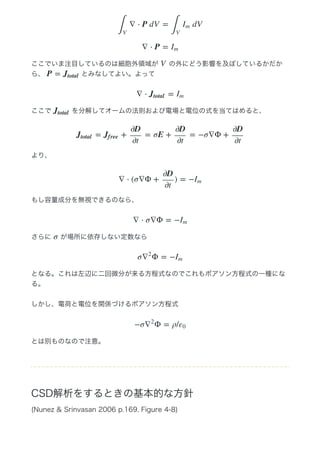 ここでいま注目しているのは細胞外領域が   の外にどう影響を及ぼしているかだか
ら、   とみなしてよい。よって
ここで   を分解してオームの法則および電場と電位の式を当てはめると、
より、
もし容量成分を無視できるのなら、
さらに   が場所に依存しない定数なら
となる。これは左辺に二回微分が来る方程式なのでこれもポアソン方程式の一種にな
る。
しかし、電荷と電位を関係づけるポアソン方程式
とは別ものなので注意。
CSD解析をするときの基本的な方針
(Nunez & Srinvasan 2006 p.169, Figure 4‒8)
∇ ⋅ P dV =  dV
∫
V
∫
V
Im
∇ ⋅ P = Im
V
P = Jtotal
∇ ⋅ =Jtotal Im
Jtotal
= + = σE + = −σ∇Φ +Jtotal Jf ree
∂D
∂t
∂D
∂t
∂D
∂t
∇ ⋅ (σ∇Φ + ) = −
∂D
∂t
Im
∇ ⋅ σ∇Φ = −Im
σ
σ Φ = −∇
2
Im
−σ Φ = ρ/∇
2
ε0
 