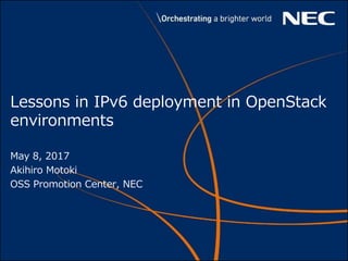 Lessons in IPv6 deployment in OpenStack
environments
May 8, 2017
Akihiro Motoki
OSS Promotion Center, NEC
 