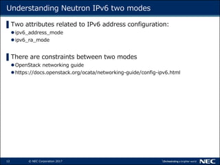 12 © NEC Corporation 2017
Understanding Neutron IPv6 two modes
▌Two attributes related to IPv6 address configuration:
ipv6_address_mode
ipv6_ra_mode
▌There are constraints between two modes
OpenStack networking guide
https://docs.openstack.org/ocata/networking-guide/config-ipv6.html
 