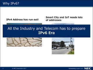 2 © NEC Corporation 2017
Why IPv6?
IPv4 Address has run out!
Smart City and IoT needs lots
of addresses
All the Industry and Telecom has to prepare
IPv6 Era
 