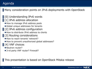 3 © NEC Corporation 2017
Agenda
▌Many consideration points on IPv6 deployments with OpenStack
▌[0] Understanding IPv6 words
▌[1] IPv6 address allocation
How to manage IPv6 address pools
Global unique addresses for tenants
▌[2] IPv6 address configuration
How to distribute IPv6 address to clients
▌[3] Routing considerations
How to reach tenants’ network?
How to prevent unauthorized global addresses?
▌[4] VNF choices
Neutron router?
3-rd party VNF router? Firewall?
▌This presentation is based on OpenStack Mitaka release
 