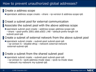 33 © NEC Corporation 2017
How to prevent unauthorized global addresses?
▌Create a address scope
openstack address scope create --share --ip-version 6 address-scope-ip6
▌Creaet a subnet pool for external communication
▌Associate the subnet pool with the above address scope
openstack subnet pool create --address-scope address-scope-ip6
--share --pool-prefix 2001:db8:a583::/48 --default-prefix-length 64
subnet-pool-ip6
▌Create a subnet of external network from the above subnet pool
openstack subnet create --subnet-pool subnet-pool-ip6
--ip-version 6 --disable-dhcp --network external-network
external-subnet-ip6
▌Create a subnet from the shared subnet pool
openstack subnet create --subnet-pool subnet-pool-ip6
--ip-version 6 --ipv6-address-mode slaac --ipv6-ra-mode slaac
--network my-network my-subnet-ip6
 
