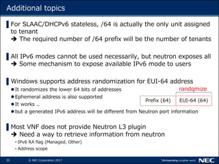 35 © NEC Corporation 2017
Additional topics
▌For SLAAC/DHCPv6 stateless, /64 is actually the only unit assigned
to tenant
 The required number of /64 prefix will be the number of tenants
▌All IPv6 modes cannot be used necessarily, but neutron exposes all
 Some mechanism to expose available IPv6 mode to users
▌Windows supports address randomization for EUI-64 address
It randomizes the lower 64 bits of addresses
Ephemeral address is also supported
It works ..
but a generated IPv6 address will be different from Neutron port information
▌Most VNF does not provide Neutron L3 plugin
 Need a way to retrieve information from neutron
• IPv6 RA flag (Managed, Other)
• Address scope
Prefix (64) EUI-64 (64)
randomize
 
