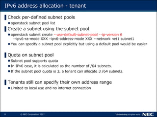 8 © NEC Corporation 2017
IPv6 address allocation - tenant
▌Check per-defined subnet pools
openstack subnet pool list
▌Cre...
