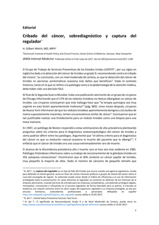 1
Editorial
Cribado del cáncer, sobrediagnóstico y captura del
regulador∗
H. Gilbert Welch, MD, MPH1
1
Dartmouth Institute of Health Policy and Clinical Practice, Geisel School of Medicine, Hanover, New Hampshire
JAMA Internal Medicine. Publicado Online el 9 de mayo de 2017. doi:10.1001/jamainternmed.2017.1198
El Grupo de Trabajo de Servicios Preventivos de los Estados Unidos (USPSTF≠
, por sus siglas en
inglés) ha dado a la detección del cáncer de tiroides un grado D, recomendando contra el cribado
del mismo1
. Su conclusión, con un nivel moderado de certeza, es que la detección del cáncer de
tiroides en personas asintomáticas ocasiona más daños que beneficios¥
. Dado el contexto
histórico, tanto en lo que se refiere a la patología como a la epidemiología de la atención médica,
debe haber sido una decisión fácil.
Al final de la Segunda Guerra Mundial, hubo una publicación alarmante de un grupo de cirujanos
de Chicago informando que el 17% de los nódulos tiroideos no tóxicos albergaban un cáncer de
tiroides. Los cirujanos concluyeron que este hallazgo hace que “la terapia quirúrgica sea muy
urgente en esta lesión aparentemente inofensiva”2
(pág. 883). Unos meses después, cirujanos
de Nueva York informaron de que los nódulos tiroideos aparentemente benignos y los bultos de
mama supuestamente inocentes, tenían una prevalencia similar de cáncer3
. Concluyeron que es
tan justificable realizar una tiroidectomía para un nódulo tiroideo como una biopsia para una
masa mamaria.
En 1947, un patólogo de Boston respondió a estas estimaciones de alta prevalencia planteando
preguntas sobre los criterios para el diagnóstico anatomopatológico del cáncer de tiroides y
cómo podrían diferir entre los patólogos. Argumentó que “el último criterio para el diagnóstico
del cáncer es que su evolución natural ocasiona la muerte del paciente que lo alberga”4
. Y
enfatizó que el cáncer de tiroides era una causa extremadamente rara de muerte.
El alcance de la discordancia prevalencia alta / muerte rara se hizo aún más evidente en 1985.
Patólogos finlandeses informaron sobre su trabajo de seccionamiento de la glándula tiroides en
101 autopsias consecutivas5
. Encontraron que el 36% contenía un cáncer papilar de tiroides,
muy pequeño la mayoría de ellos. Dado el número de cánceres de pequeño tamaño que
∗
N. del T.: La captura del regulador es un tipo de fallo del Estado que ocurre cuando una agencia regulatoria, creada
para defender el interés general, actúa en favor de ciertos intereses políticos o grupos de interés del sector sobre el
cual está encargada de regular. Su extensión puede variar desde el tráfico de influencias y el uso de información
privilegiada hasta la prevaricación. En casos extremos el regulador se convierte en defensor de los intereses de la
empresa dominante, creando barreras de entrada para las empresas competidoras, concediendo privilegios legales,
monopolios, concesiones e influyendo en el proceso legislativo de forma favorable para su patrón. A menudo se
evidencia una relación estrecha entre los altos cargos del organismo regulador y su empresa protegida, ya sea por
vínculos familiares, antecedentes profesionales o personales. Wikipedia en español
https://es.wikipedia.org/wiki/Captura_del_regulador acceso válido el 10-05-2017.
≠
N. del T.: United States Preventive Services Task Force.
¥ N. del T.: El significado de Recomendación Grado D y de Nivel Moderado de Certeza, puede verse en
https://www.uspreventiveservicestaskforce.org/Page/Name/grade-definitions acceso válido el 10-05-2017.
 