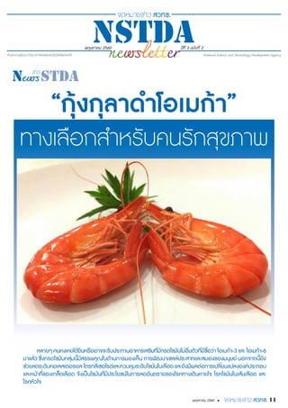 พฤษภาคม 2560 ปีที่ 3 ฉบับที่ 2
11พฤษภาคม 2560 •
“กุ้งกุลาดำ�โอเมก้า”
ทางเลือกสำ�หรับคนรักสุขภาพ
หลายๆ คนคงเคยได้ยินหรืออาจจะรับประทานอาหารเสริมที่มีกรดไขมันไม่อิ่มตัวที่มีชื่อว่า โอเมก้า-3 และ โอเมก้า-6
มาแล้ว ซึ่งกรดไขมันกลุ่มนี้มีสรรพคุณในด้านการมองเห็น การพัฒนาเซลล์ประสาทและสมองของมนุษย์ นอกจากนี้ยัง
ช่วยลดระดับคอเลสเตอรอล ไตรกลีเซอไรด์และควบคุมระดับไขมันในเลือด และยังมีผลต่อการเปลี่ยนแปลงองค์ประกอบ
และหน้าที่ของเกล็ดเลือด จึงเป็นไขมันที่มีประโยชน์ในการลดอันตรายของโรคทางเดินหายใจ โรคไขมันในเส้นเลือด และ
โรคหัวใจ
 