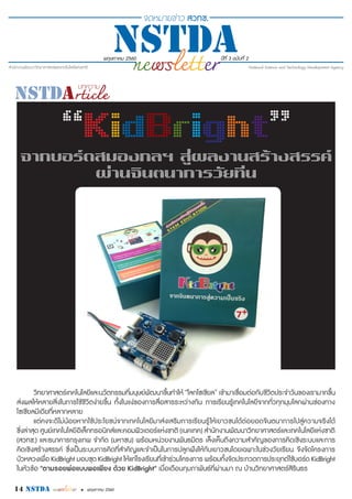 พฤษภาคม 2560 ปีที่ 3 ฉบับที่ 2
14 nstda • พฤษภาคม 2560
วิทยาศาสตร์เทคโนโลยีและนวัตกรรมที่มนุษย์พัฒนาขึ้นทำ�ให้ “โลกโซเชียล” เข้ามาเชื่อมต่อกับชีวิตประจำ�วันของเรามากขึ้น
ส่งผลให้หลายสิ่งในการใช้ชีวิตง่ายขึ้น ทั้งในแง่ของการสื่อสารระหว่างกัน การเรียนรู้เทคโนโลยีจากทั่วทุกมุมโลกผ่านช่องทาง
โซเชียลมีเดียที่หลากหลาย
แต่คงจะดีไม่น้อยหากใช้ประโยชน์จากเทคโนโลยีมาส่งเสริมการเรียนรู้ให้เยาวชนได้ต่อยอดจินตนาการไปสู่ความจริงได้
ซึ่งล่าสุด ศูนย์เทคโนโลยีอิเล็กทรอนิกส์และคอมพิวเตอร์แห่งชาติ (เนคเทค) สำ�นักงานพัฒนาวิทยาศาสตร์และเทคโนโลยีแห่งชาติ
(สวทช.) และธนาคารกรุงเทพ จำ�กัด (มหาชน) พร้อมหน่วยงานพันธมิตร เล็งเห็นถึงความสำ�คัญของการคิดเชิงระบบและการ
คิดเชิงสร้างสรรค์ ซึ่งเป็นระบบการคิดที่สำ�คัญและจำ�เป็นในการปลูกฝังให้กับเยาวชนโดยเฉพาะในช่วงวัยเรียน จึงจัดโครงการ
บัวหลวงเพื่อ KidBright มอบชุด KidBright ให้แก่โรงเรียนที่เข้าร่วมโครงการ พร้อมทั้งจัดประกวดการประยุกต์ใช้บอร์ด KidBright
ในหัวข้อ "ตามรอยพ่อแบบพอเพียง ด้วย KidBright" เมื่อเดือนกุมภาพันธ์ที่ผ่านมา ณ บ้านวิทยาศาสตร์สิรินธร
“KidBright”
จากบอร์ดสมองกลฯ สู่ผลงานสร้างสรรค์
ผ่านจินตนาการวัยทีน
 