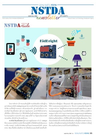 พฤษภาคม 2560 ปีที่ 3 ฉบับที่ 2
15พฤษภาคม 2560 •
โครงการดังกล่าว มีการอบรมเชิงปฏิบัติการบอร์ดส่งเสริมการเรียนรู้ผ่าน
อุปกรณ์สมองกลฝังตัว(KidBrightBoard) โดย ดร.อภิชาติ อินทรพานิชย์ และทีม
นักวิจัย รวมทั้งยังมีการบรรยาย “สร้างแรงบันดาลใจ...สู่การสร้างต้นแบบ” จาก
ดร.ศรัณย์ สัมฤทธิ์เดชขจร ผู้อำ�นวยการศูนย์เนคเทค และนักวิจัยอีกหลายท่าน
เพื่อให้น้องๆ ที่เข้าร่วมโครงการฯ ได้รับฟังพร้อมกับสร้างสรรค์ผลงานนำ�มาแสดง
ในงานประชุมวิชาการประจำ�ปี สวทช. 2560 (ครั้งที่ 13) ที่อุทยานวิทยาศาสตร์
ประเทศไทย เมื่อวันที่ 29 มีนาคมที่ผ่านมา
ดร.ศรัณย์ สัมฤทธิ์เดชขจร ผู้อำ�นวยการศูนย์เนคเทค กล่าวว่า KidBright
คือระบบสมองกลฝังตัวผ่านบอร์ด ที่หน่วยปฏิบัติการวิจัยอิเล็กทรอนิกส์และระบบ
ทางชีวการแพทย์ ร่วมมือกับฝ่ายพัฒนาธุรกิจและถ่ายทอดเทคโนโลยี เนคเทค
สวทช. พัฒนาขึ้นเพื่อกระตุ้นศักยภาพการคิดเชิงระบบและเชิงสร้างสรรค์ในเด็ก
วัยเรียนผ่านการเรียนรู้แบบ“เรียนและเล่น”หรือ"LearnandPlay"บอร์ดถูกออกแบบ
ให้มีการแสดงผลและเซนเซอร์แบบง่าย ซึ่งจะทำ�งานสอดคล้องกับชุดคำ�สั่ง
ควบคุมการทำ�งาน โดยผู้เรียนสามารถออกแบบและสร้างชุดคำ�สั่งแบบ Block-
structuredprograming ผ่านแอปพลิเคชั่นบนสมาร์ทโฟน ภายใต้ระบบปฎิบัติการ
Android รองรับการทำ�งานแบบ Event-driven programming & Multitasking
รวมทั้งการเชื่อมต่อเซนเซอร์ที่หลากหลาย โดยชุดคำ�สั่งถูกส่งไปยังบอร์ดสมองกล
ฝังตัวผ่านเครือข่ายไร้สาย ทำ�ให้ใช้งานได้ง่ายไม่จำ�เป็นต้องเชื่อมต่อสาย ซึ่งจะ
เป็นประโยชน์อย่างยิ่ง สำ�หรับโรงเรียนที่ส่งเสริมการเรียนรู้วิทยาศาสตร์ หน่วยงาน
ส่งเสริมการเรียนรู้วิทยาศาสตร์และนักเรียนที่สนใจ นับเป็นการเปิดโลกการเรียนรู้
ที่เยาวชนทั่วประเทศสามารถเข้าถึงเทคโนโลยีได้โดยง่าย
 