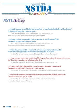 พฤษภาคม 2560 ปีที่ 3 ฉบับที่ 2
18 nstda • พฤษภาคม 2560
•	 กิจกรรมฝึกอบรมเฉพาะทางเทคโนโลยีชีวภาพการเกษตรหัวข้อ “การเพาะเลี้ยงเนื้อเยื่อพืชขั้นพื้นฐาน (ไม้ดอกไม้ประดับ)”
สำ�หรับนักเรียนระดับมัธยมศึกษาตอนปลายสายวิทย์ฯ
ในวันที่ 18 พฤษภาคม 2560 ณ บ้านวิทยาศาสตร์สิรินธร อุทยานวิทยาศาสตร์ประเทศไทย สวทช.
จัดโดยฝ่ายบริหารบ้านวิทยาศาสตร์สิรินธร ร่วมกับหน่วยวิจัยเทคโนโลยีชีวภาพพืช ศช.
•	 กิจกรรมฝึกอบรมเฉพาะทางเทคโนโลยีชีวภาพการเกษตรหัวข้อ “การเพาะเลี้ยงกล้วยไม้เบื้องต้น”
สำ�หรับนักเรียนระดับมัธยมศึกษาตอนปลายสายวิทย์ฯ
ในวันที่ 19 พฤษภาคม 2560 ณ บ้านวิทยาศาสตร์สิรินธร อุทยานวิทยาศาสตร์ประเทศไทย สวทช.
จัดโดยฝ่ายบริหารบ้านวิทยาศาสตร์สิรินธร ร่วมกับหน่วยวิจัยเทคโนโลยีชีวภาพพืช ศช.
•	 กิจกรรมเตรียมความพร้อมครั้งที่ 3 การพัฒนาศักยภาพทักษะภาษาอังกฤษในการนำ�เสนองานวิจัย
โครงการนักศึกษาภาคฤดูร้อนเดซี และโครงการนักศึกษาภาคฤดูร้อนเซิร์น ประจำ�ปี 2560
ระหว่างวันที่ 25 - 26 พฤษภาคม 2560 ณ อาคารศูนย์ประชุมอุทยานวิทยาศาสตร์ประเทศไทย จ.ปทุมธานี
•	 กิจกรรมค่ายวิทยาศาสตร์และคณิตศาสตร์ นักเรียนที่ได้เหรียญรางวัลโครงการพัฒนาอัจฉริยภาพทางวิทยาศาสตร์
ประจำ�ปี พ.ศ. 2559 วิชาคณิตศาสตร์ ระดับชั้นประถมศึกษาปีที่ 6
ระหว่างวันที่ 9 - 11 พฤษภาคม 2560 ณ บ้านวิทยาศาสตร์สิรินธร อุทยานวิทยาศาสตร์ประเทศไทย สวทช.
•	 ค่ายสนุกคิดกับกิจกรรมวิทย์สู่การคิดโครงงาน (From fun science activities to science projects)
สำ�หรับนักเรียนระดับมัธยมศึกษาปีที่ 3 โรงเรียนสวนกุหลาบวิทยาลัย
ระหว่างวันที่ 17 - 19 พฤษภาคม 2560 ณ ห้องออดิทอเรียม บ้านวิทยาศาสตร์สิรินธร อุทยานวิทยาศาสตร์ประเทศไทย สวทช.
•	 กิจกรรมค่ายวิทยาศาสตร์โครงการพัฒนาอัจฉริยภาพทางวิทยาศาสตร์และเทคโนโลยีสำ�หรับเด็กและเยาวชน
ระดับมัธยมศึกษาตอนปลาย รุ่นที่ 20 ครั้งที่ 1
ระหว่างวันที่ 24 - 26 พฤษภาคม 2560 ณ บ้านวิทยาศาสตร์สิรินธร อุทยานวิทยาศาสตร์ประเทศไทย
โดยงานส่งเสริมและพัฒนาเด็กและเยาวชนที่มีศักยภาพสูง
 