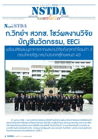 4 nstda • พฤษภาคม 2560
พฤษภาคม 2560 ปีที่ 3 ฉบับที่ 2
ก.วิทย์ฯ สวทช. โชว์ผลงานวิจัย
บัญชีนวัตกรรม, EECi
พร้อมเสิร์ฟเมนูอาหารจากผลงานวิจัยกุ้งกุลาดำ�โอเมก้า 3
ตอบโจทย์รัฐบาลนำ�ประเทศสู่ไทยแลนด์ 4.0
27 เมษายน 2560 : กระทรวงวิทยาศาสตร์และเทคโนโลยี โดยสำ�นักงานพัฒนาวิทยาศาสตร์และเทคโนโลยีแห่งชาติ
(สวทช.) จัดนิทรรศการโชว์ผลงานวิจัยและนวัตกรรม ได้แก่ EECi, บัญชีนวัตกรรม ผลงานเยาวชน NSC, มิวอาย และ DEN-
STEP พร้อมคัดผลงานวิจัยด้านอาหารเสิร์ฟข้าวหอมชลสิทธิ์ กุ้งกุลาดำ�โอเมก้า 3 และมะเขือเทศสมูทตี้ มะคาเดเมีย และ
เบเกอรีจากฟลาวแป้งมันสำ�ปะหลัง นำ�เสนอนายกรัฐมนตรี พล.อ.ประยุทธ์ จันทร์โอชา ประธานการประชุมหัวหน้า
ส่วนราชการระดับกระทรวงหรือเทียบเท่า ครั้งที่ 3
 