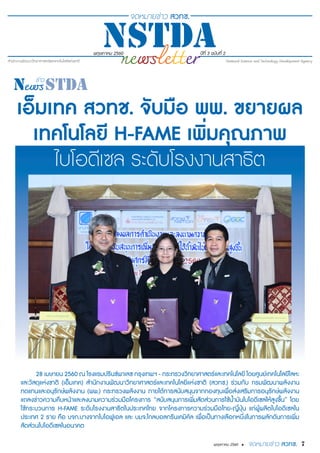 7พฤษภาคม 2560 •
พฤษภาคม 2560 ปีที่ 3 ฉบับที่ 2
เอ็มเทค สวทช. จับมือ พพ. ขยายผล
เทคโนโลยี H-FAME เพิ่มคุณภาพ
ไบโอดีเซล ระดับโรงงานสาธิต
28 เมษายน 2560 ณ โรงแรมปรินซ์พาเลซ กรุงเทพฯ - กระทรวงวิทยาศาสตร์และเทคโนโลยี โดยศูนย์เทคโนโลยีโลหะ
และวัสดุแห่งชาติ (เอ็มเทค) สำ�นักงานพัฒนาวิทยาศาสตร์และเทคโนโลยีแห่งชาติ (สวทช.) ร่วมกับ กรมพัฒนาพลังงาน
ทดแทนและอนุรักษ์พลังงาน (พพ.) กระทรวงพลังงาน ภายใต้การสนับสนุนจากกองทุนเพื่อส่งเสริมการอนุรักษ์พลังงาน
แถลงข่าวความคืบหน้าและลงนามความร่วมมือโครงการ “สนับสนุนการเพิ่มสัดส่วนการใช้น้ำ�มันไบโอดีเซลให้สูงขึ้น” โดย
ใช้กระบวนการ H-FAME ระดับโรงงานสาธิตในประเทศไทย จากโครงการความร่วมมือไทย-ญี่ปุ่น แก่ผู้ผลิตไบโอดีเซลใน
ประเทศ 2 ราย คือ บจก.บางจากไบโอฟูเอล และ บมจ.โกลบอลกรีนเคมิคัล เพื่อเป็นทางเลือกหนึ่งในการผลักดันการเพิ่ม
สัดส่วนไบโอดีเซลในอนาคต
 