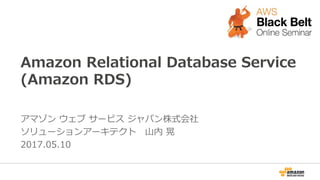 Amazon Relational Database Service
(Amazon RDS)
アマゾン ウェブ サービス ジャパン株式会社
ソリューションアーキテクト　山内 晃
2017.05.10
 