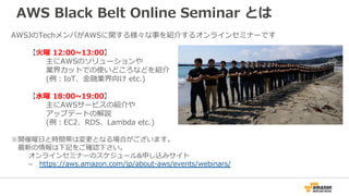 AWS Black Belt Online Seminar とは
AWSJのTechメンバがAWSに関する様々な事を紹介するオンラインセミナーです
【火曜 12:00~13:00】
主にAWSのソリューションや
業界カットでの使いどころなどを紹...