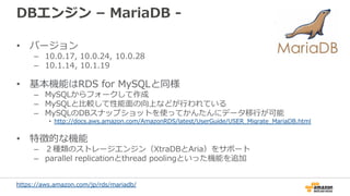 DBエンジン – MariaDB -
• バージョン
– 10.0.17, 10.0.24, 10.0.28
– 10.1.14, 10.1.19
• 基本機能はRDS for MySQLと同様
– MySQLからフォークして作成
– MySQ...