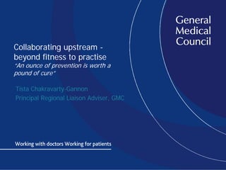 Collaborating upstream -
beyond fitness to practise
“An ounce of prevention is worth a
pound of cure”
Tista Chakravarty-Gannon
Principal Regional Liaison Adviser, GMC
 