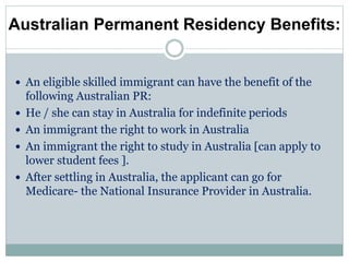 Australian Permanent Residency Benefits:
 An eligible skilled immigrant can have the benefit of the
following Australian PR:
 He / she can stay in Australia for indefinite periods
 An immigrant the right to work in Australia
 An immigrant the right to study in Australia [can apply to
lower student fees ].
 After settling in Australia, the applicant can go for
Medicare- the National Insurance Provider in Australia.
 