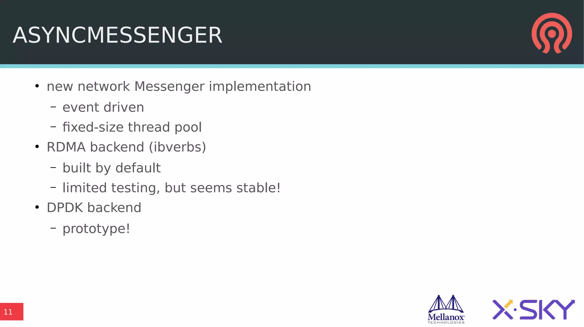 11
ASYNCMESSENGER
●
new network Messenger implementation
– event driven
– fixed-size thread pool
●
RDMA backend (ibverbs)
– built by default
– limited testing, but seems stable!
●
DPDK backend
– prototype!
 