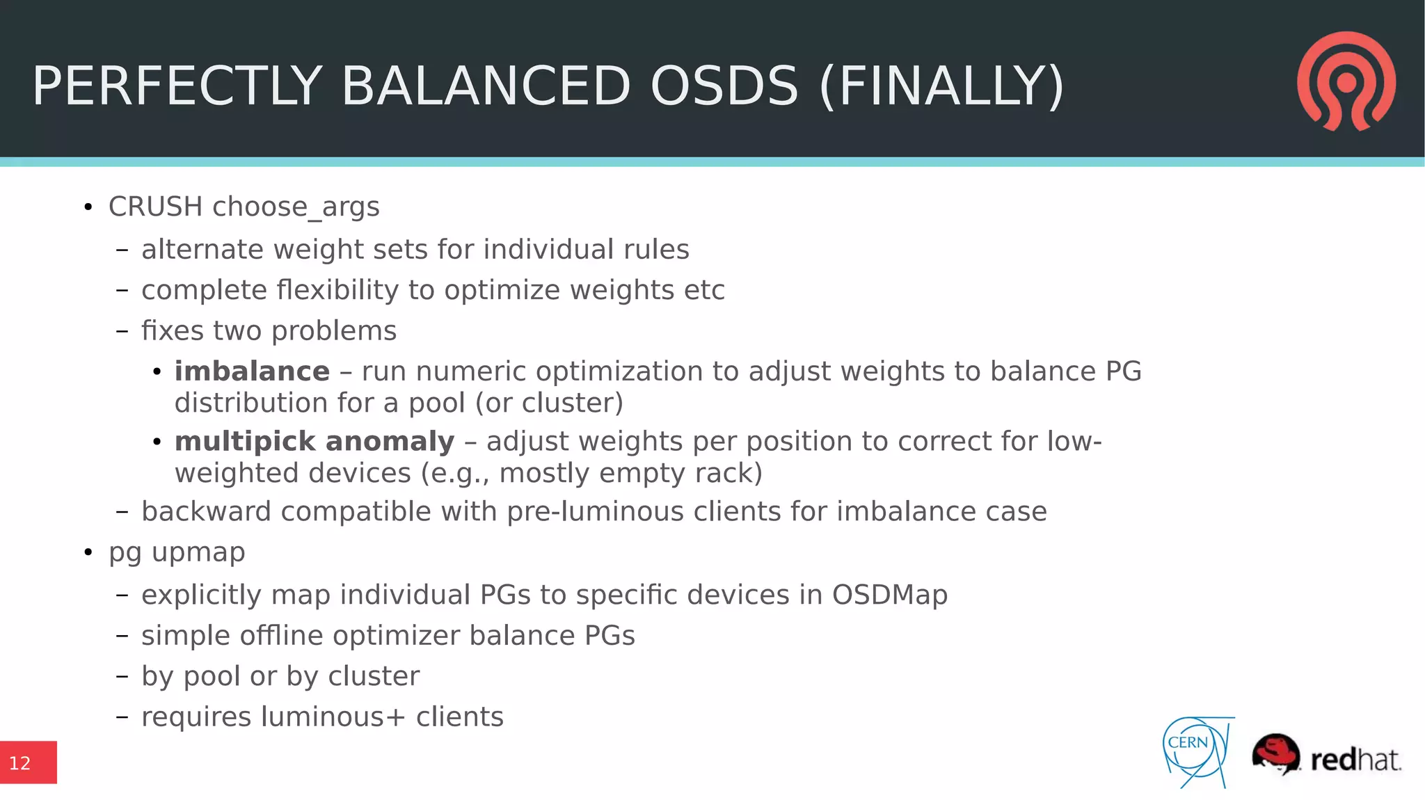 12
PERFECTLY BALANCED OSDS (FINALLY)
● CRUSH choose_args
– alternate weight sets for individual rules
– complete flexibility to optimize weights etc
– fixes two problems
● imbalance – run numeric optimization to adjust weights to balance PG
distribution for a pool (or cluster)
● multipick anomaly – adjust weights per position to correct for low-
weighted devices (e.g., mostly empty rack)
– backward compatible with pre-luminous clients for imbalance case
● pg upmap
– explicitly map individual PGs to specific devices in OSDMap
– simple offline optimizer balance PGs
– by pool or by cluster
– requires luminous+ clients
 