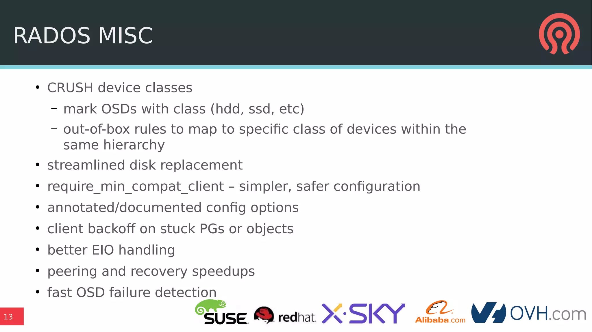 13
RADOS MISC
●
CRUSH device classes
– mark OSDs with class (hdd, ssd, etc)
– out-of-box rules to map to specific class of devices within the
same hierarchy
●
streamlined disk replacement
●
require_min_compat_client – simpler, safer configuration
●
annotated/documented config options
●
client backoff on stuck PGs or objects
●
better EIO handling
●
peering and recovery speedups
●
fast OSD failure detection
 