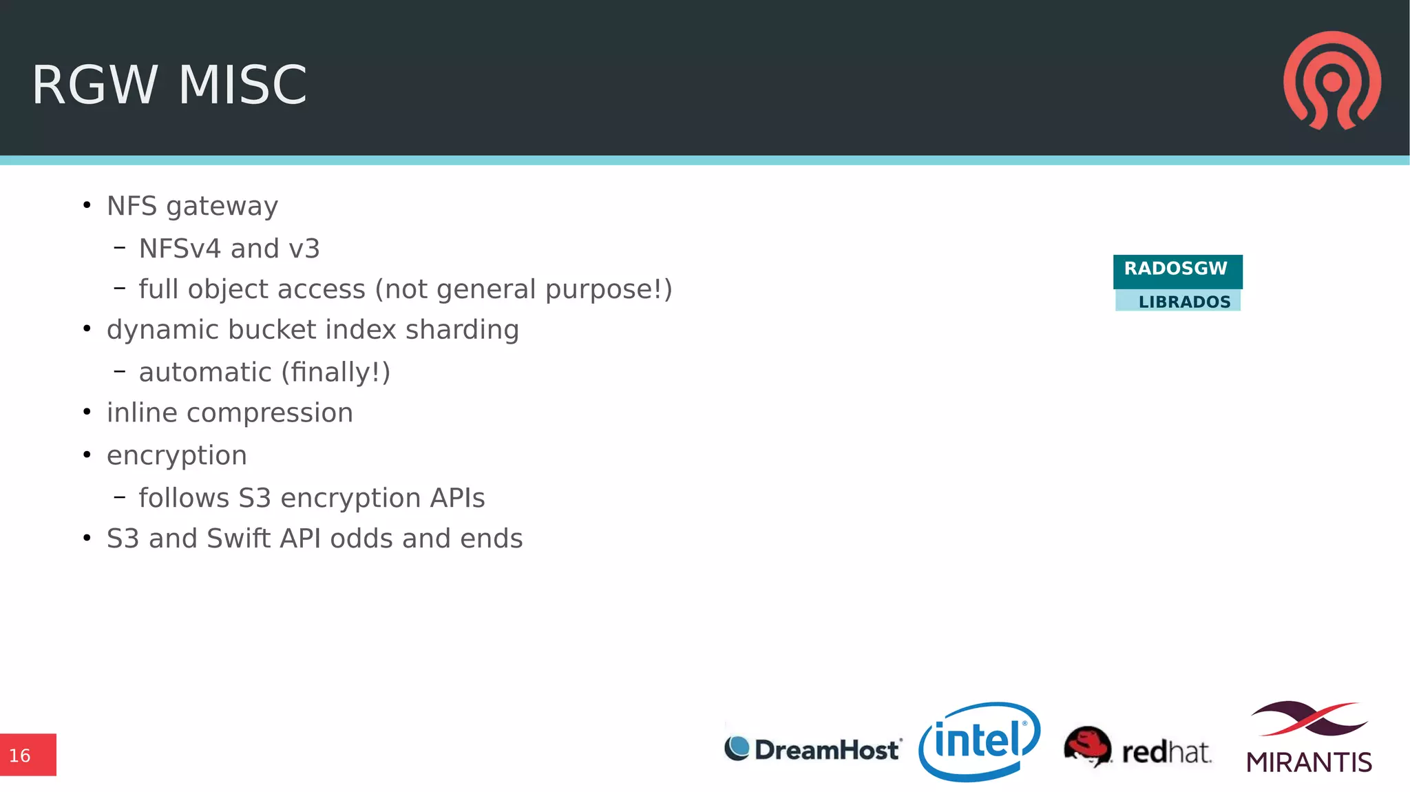 16
RGW MISC
●
NFS gateway
– NFSv4 and v3
– full object access (not general purpose!)
●
dynamic bucket index sharding
– automatic (finally!)
●
inline compression
●
encryption
– follows S3 encryption APIs
●
S3 and Swift API odds and ends
RADOSGW
LIBRADOS
 