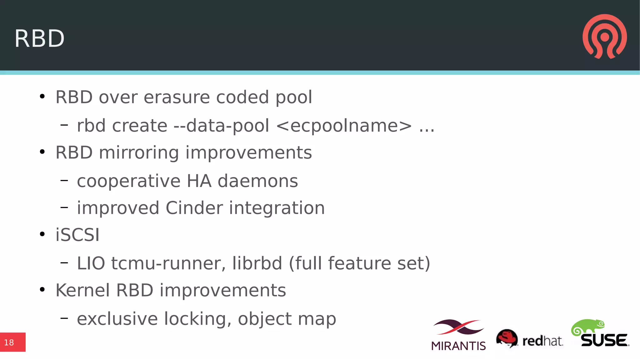 18
RBD
●
RBD over erasure coded pool
– rbd create --data-pool <ecpoolname> ...
●
RBD mirroring improvements
– cooperative HA daemons
– improved Cinder integration
●
iSCSI
– LIO tcmu-runner, librbd (full feature set)
●
Kernel RBD improvements
– exclusive locking, object map
 