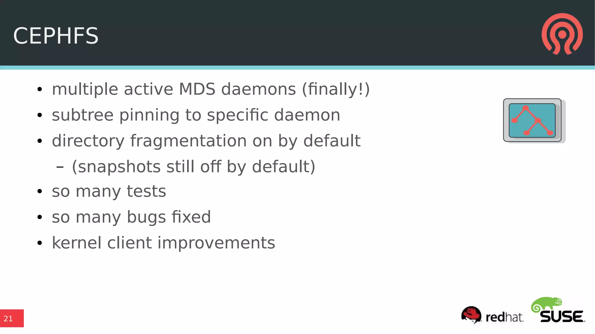 21
CEPHFS
● multiple active MDS daemons (finally!)
● subtree pinning to specific daemon
● directory fragmentation on by default
– (snapshots still off by default)
● so many tests
● so many bugs fixed
● kernel client improvements
 