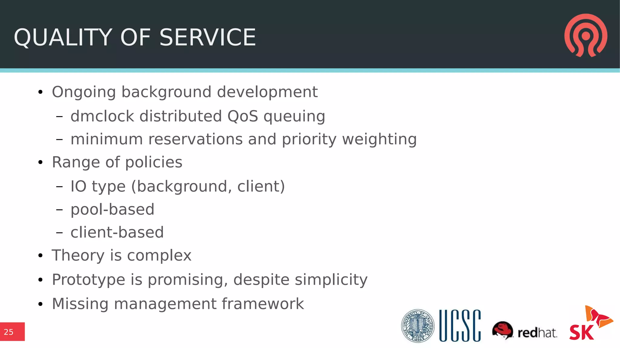 25
QUALITY OF SERVICE
● Ongoing background development
– dmclock distributed QoS queuing
– minimum reservations and priority weighting
● Range of policies
– IO type (background, client)
– pool-based
– client-based
● Theory is complex
● Prototype is promising, despite simplicity
● Missing management framework
 