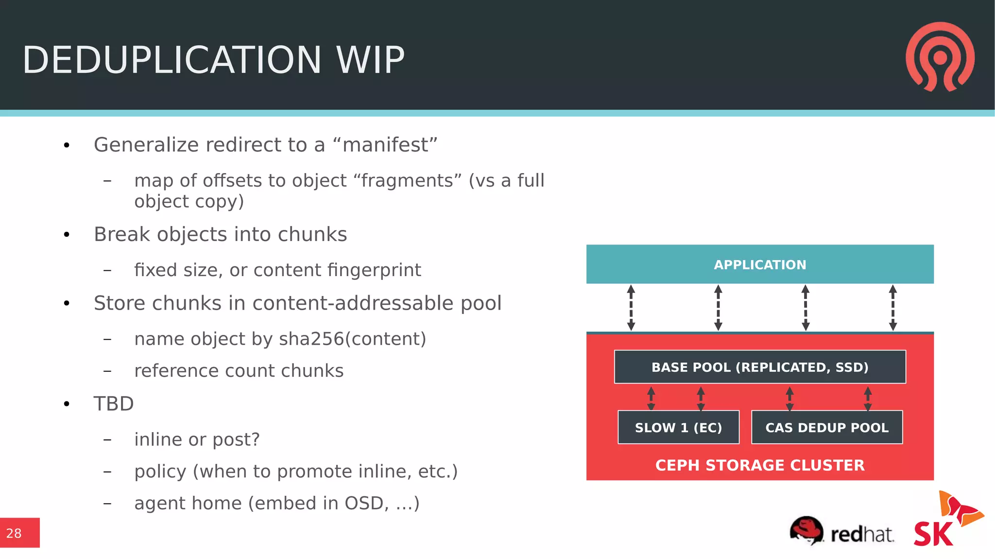 28
CEPH STORAGE CLUSTER
DEDUPLICATION WIP
● Generalize redirect to a “manifest”
– map of offsets to object “fragments” (vs a full
object copy)
● Break objects into chunks
– fixed size, or content fingerprint
● Store chunks in content-addressable pool
– name object by sha256(content)
– reference count chunks
● TBD
– inline or post?
– policy (when to promote inline, etc.)
– agent home (embed in OSD, …)
APPLICATION
BASE POOL (REPLICATED, SSD)
SLOW 1 (EC) CAS DEDUP POOL
 