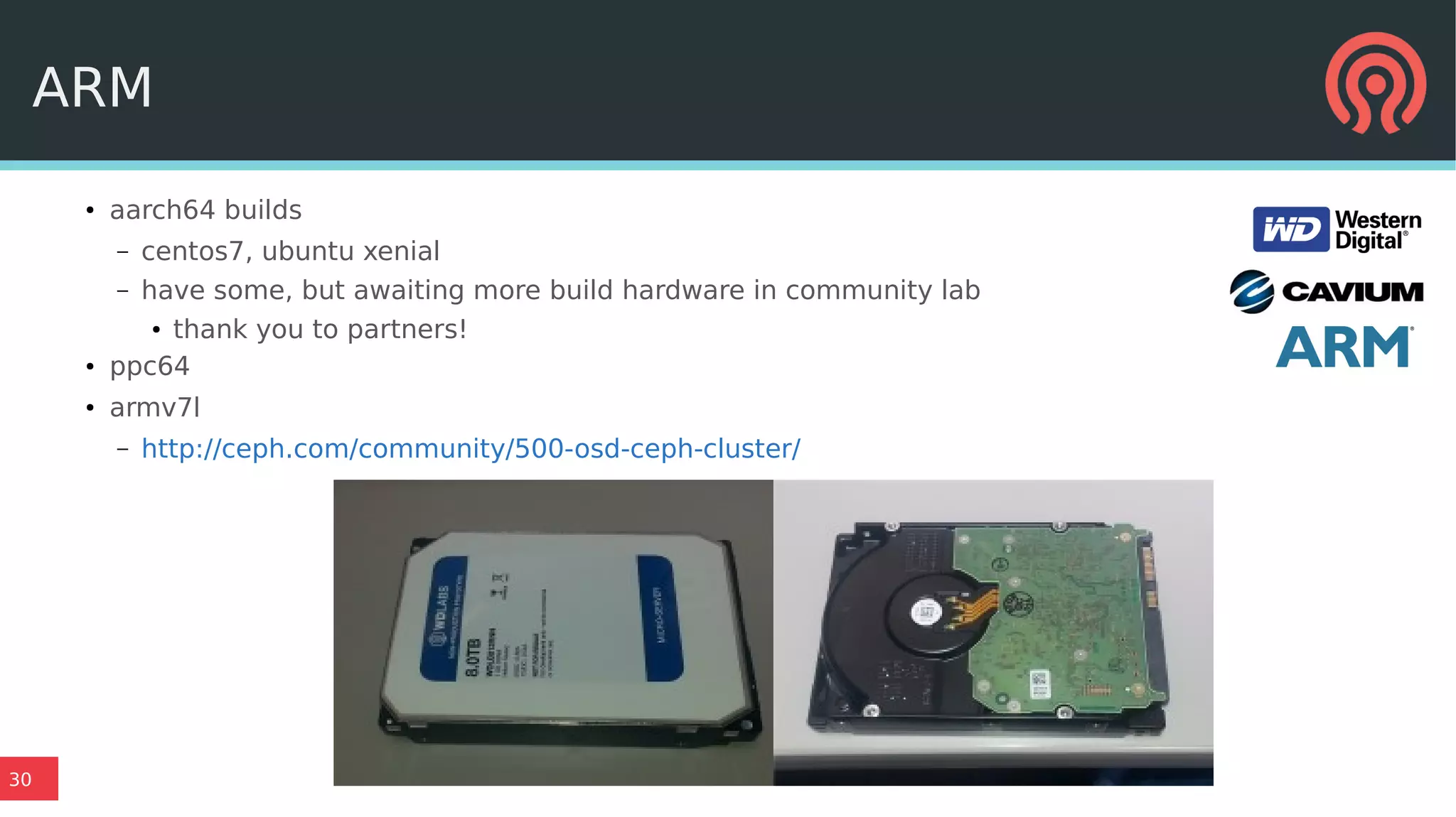 30
ARM
●
aarch64 builds
– centos7, ubuntu xenial
– have some, but awaiting more build hardware in community lab
●
thank you to partners!
● ppc64
●
armv7l
– http://ceph.com/community/500-osd-ceph-cluster/
 