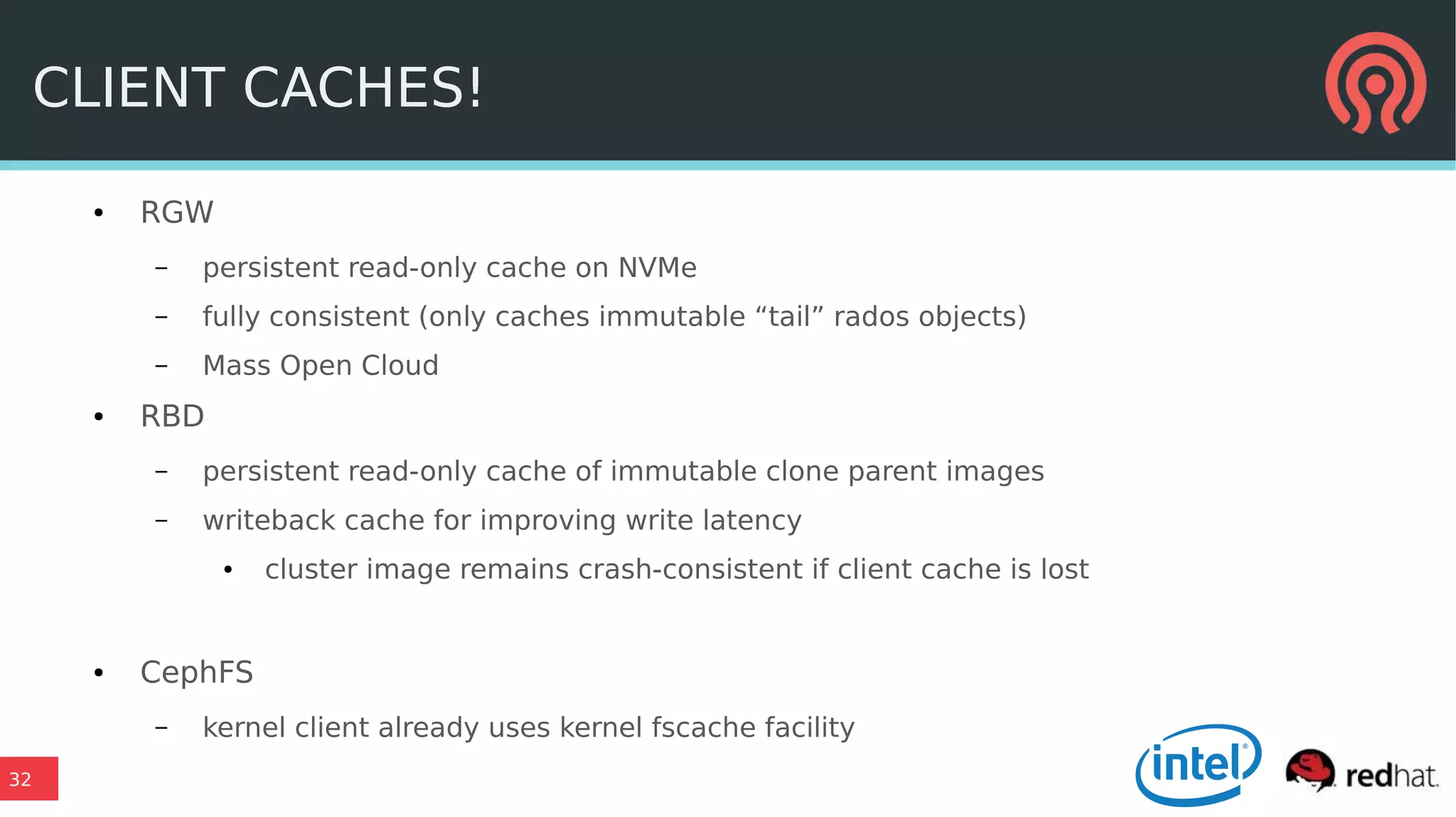32
CLIENT CACHES!
● RGW
– persistent read-only cache on NVMe
– fully consistent (only caches immutable “tail” rados objects)
– Mass Open Cloud
● RBD
– persistent read-only cache of immutable clone parent images
– writeback cache for improving write latency
● cluster image remains crash-consistent if client cache is lost
● CephFS
– kernel client already uses kernel fscache facility
 
