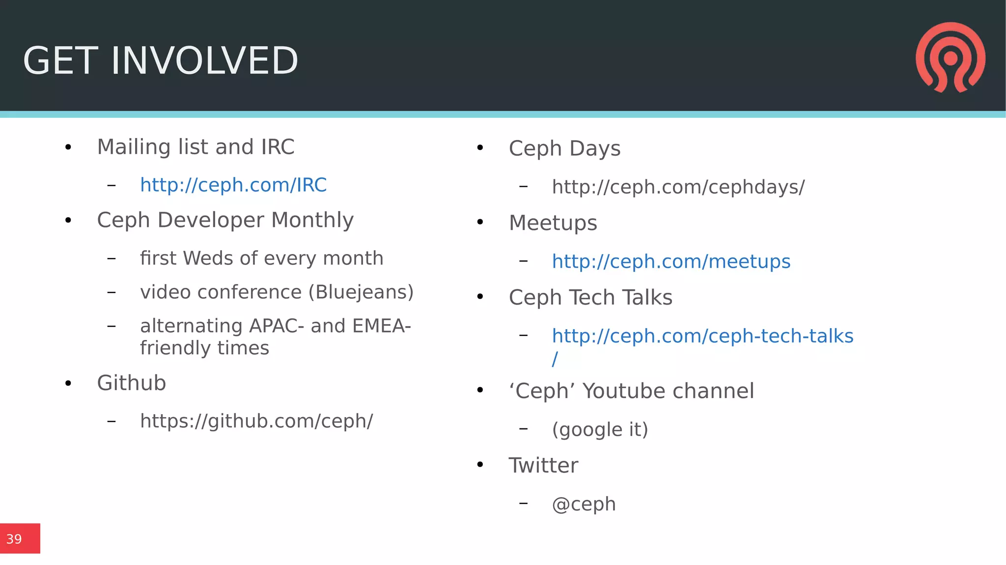 39
● Mailing list and IRC
– http://ceph.com/IRC
● Ceph Developer Monthly
– first Weds of every month
– video conference (Bluejeans)
– alternating APAC- and EMEA-
friendly times
● Github
– https://github.com/ceph/
●
Ceph Days
– http://ceph.com/cephdays/
●
Meetups
– http://ceph.com/meetups
●
Ceph Tech Talks
– http://ceph.com/ceph-tech-talks
/
●
‘Ceph’ Youtube channel
– (google it)
●
Twitter
– @ceph
GET INVOLVED
 