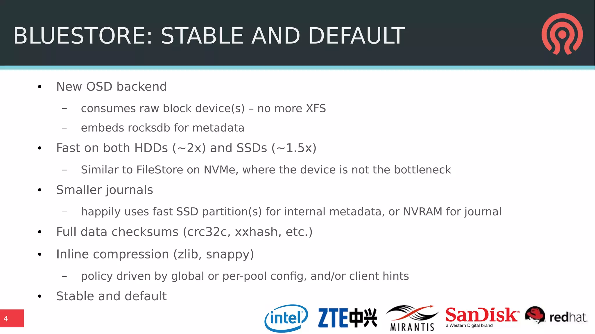 4
BLUESTORE: STABLE AND DEFAULT
● New OSD backend
– consumes raw block device(s) – no more XFS
– embeds rocksdb for metadata
● Fast on both HDDs (~2x) and SSDs (~1.5x)
– Similar to FileStore on NVMe, where the device is not the bottleneck
● Smaller journals
– happily uses fast SSD partition(s) for internal metadata, or NVRAM for journal
● Full data checksums (crc32c, xxhash, etc.)
● Inline compression (zlib, snappy)
– policy driven by global or per-pool config, and/or client hints
● Stable and default
 