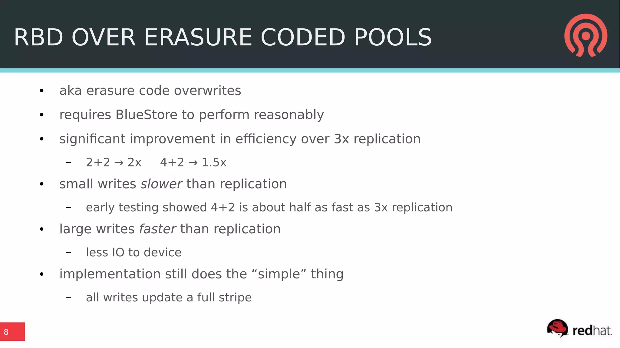 8
RBD OVER ERASURE CODED POOLS
● aka erasure code overwrites
● requires BlueStore to perform reasonably
● significant improvement in efficiency over 3x replication
– 2+2 → 2x 4+2 → 1.5x
● small writes slower than replication
– early testing showed 4+2 is about half as fast as 3x replication
● large writes faster than replication
– less IO to device
● implementation still does the “simple” thing
– all writes update a full stripe
 