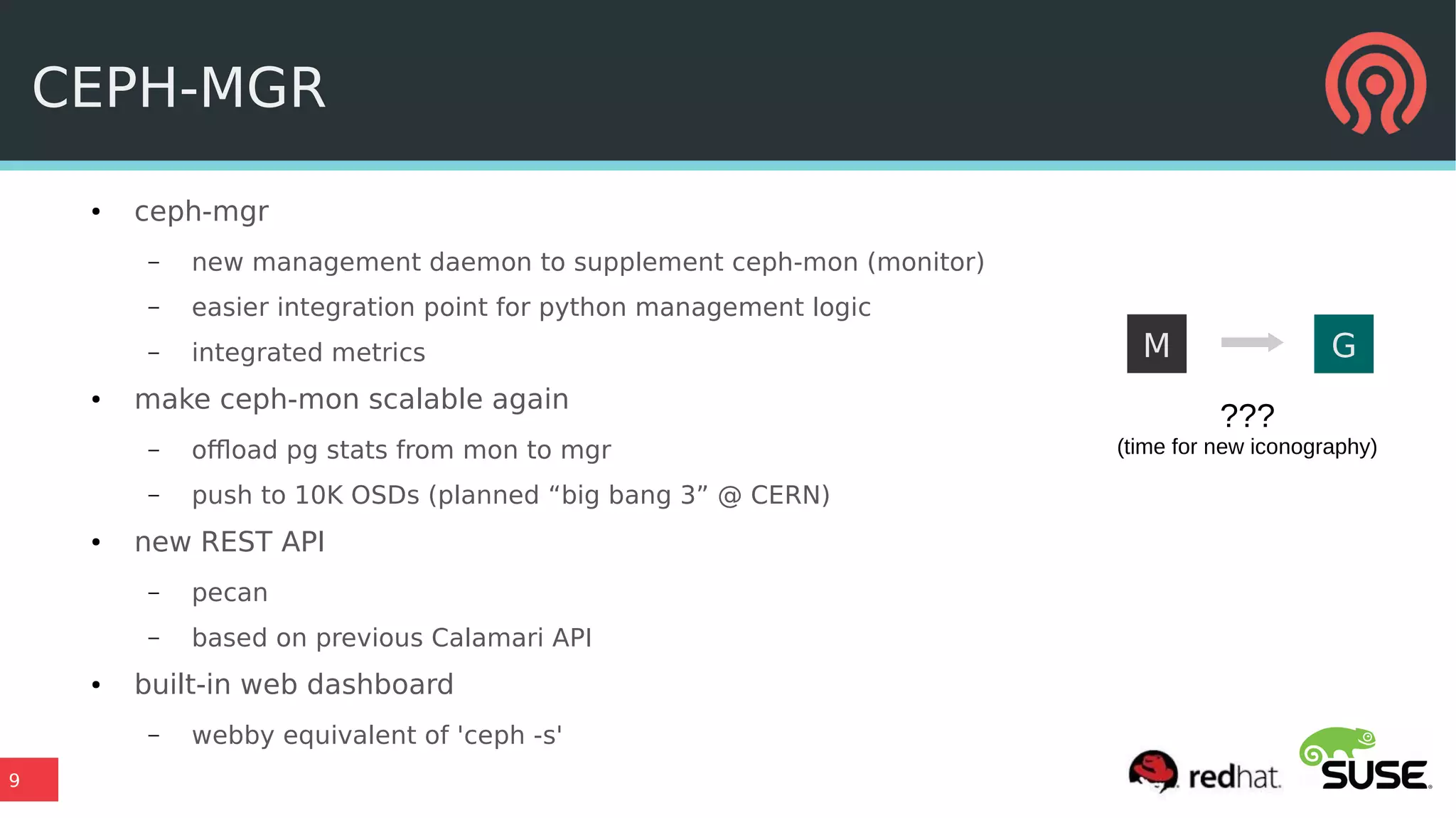 9
CEPH-MGR
● ceph-mgr
– new management daemon to supplement ceph-mon (monitor)
– easier integration point for python management logic
– integrated metrics
● make ceph-mon scalable again
– offload pg stats from mon to mgr
– push to 10K OSDs (planned “big bang 3” @ CERN)
● new REST API
– pecan
– based on previous Calamari API
● built-in web dashboard
– webby equivalent of 'ceph -s'
M G
???
(time for new iconography)
 