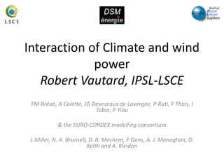Interaction of Climate and wind
power
Robert Vautard, IPSL-LSCE
FM Bréon, A Colette, JG Devezeaux de Lavergne, P Ruti, F Thais, I
Tobin, P Yiou
& the EURO-CORDEX modelling consortium
L Miller, N. A. Brunsell, D. B. Mechem, F Gans, A. J. Monaghan, D.
Keith and A. Kleidon
 