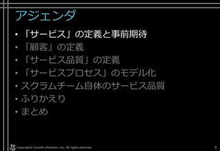 アジェンダ
• 「サービス」の定義と事前期待
• 「顧客」の定義
• 「サービス品質」の定義
• 「サービスプロセス」のモデル化
• [ご参考]開発チーム自体のサービス品質
• ふりかえり
• まとめ
Copyright© Growth xPartners, Inc. All rights reserved. 9
 